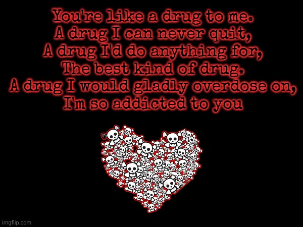 Wrote this for my gf | You're like a drug to me.


A drug I can never quit,


A drug I'd do anything for,


The best kind of drug.


A drug I would gladly overdose on,


I'm so addicted to you | image tagged in poetry,love,hopeless romantic | made w/ Imgflip meme maker