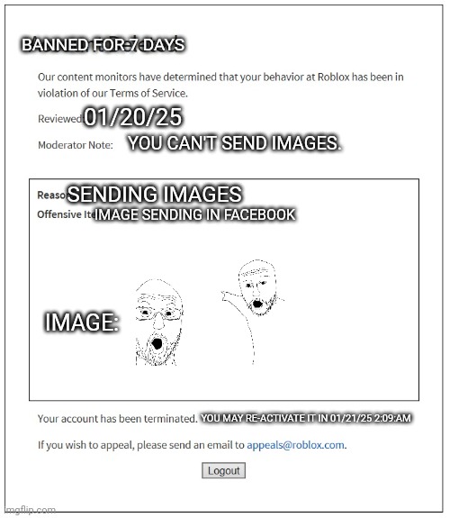 banned from ROBLOX | BANNED FOR 7 DAYS; 01/20/25; YOU CAN'T SEND IMAGES. SENDING IMAGES; IMAGE SENDING IN FACEBOOK; IMAGE:; YOU MAY RE-ACTIVATE IT IN 01/21/25 2:09:AM | image tagged in banned from roblox | made w/ Imgflip meme maker