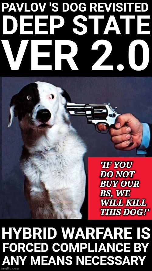 Pavlov's Dog | PAVLOV 'S DOG REVISITED; DEEP STATE; VER 2.0; 'IF YOU
DO NOT
BUY OUR
BS, WE
WILL KILL
THIS DOG!'; HYBRID WARFARE IS; FORCED COMPLIANCE BY
ANY MEANS NECESSARY | made w/ Imgflip meme maker