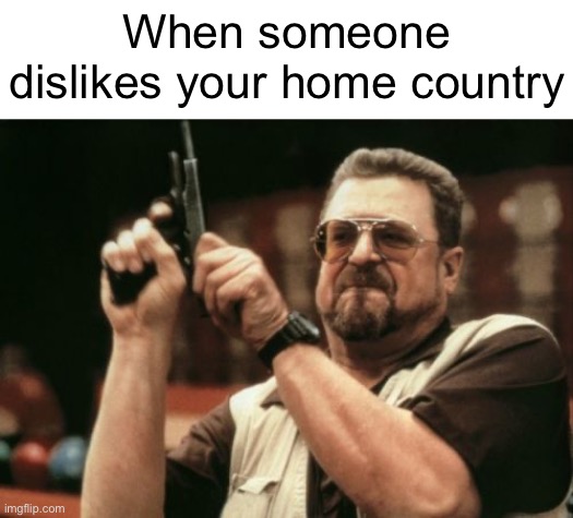 As a Croat, I love my country | When someone dislikes your home country | image tagged in memes,am i the only one around here | made w/ Imgflip meme maker