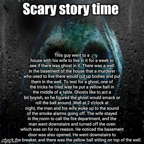 Scary Story | This guy went to a house with his wife to live in it for a week to see if there was ghost in it. There was a well in the basement of the house that a murderer who used to live there would cut up bodies and put them in the well. To test for a ghost, one of the tricks he tried was he put a yellow ball in the middle of a table. Ghosts like to act a bit boyish, so he figured the ghost would smack or roll the ball around. Well at 2 o'clock at night, the man and his wife woke up to the sound of the smoke alarms going off. The wife stayed in the room to call the fire department, and the man went downstairs and turned off the oven which was on for no reason. He noticed the basement door was also opened. He went downstairs to check the breaker, and there was the yellow ball sitting on top of the well. Scary story time | image tagged in that scary ghost,scary stories,ghosts,phenomenon,what the heck,yellow ball | made w/ Imgflip meme maker