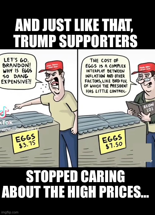 Trump supporters hypocrites | AND JUST LIKE THAT, 
TRUMP SUPPORTERS; STOPPED CARING ABOUT THE HIGH PRICES… | image tagged in hypocrite,trump,republicans,maga,conservatives,right wing | made w/ Imgflip meme maker