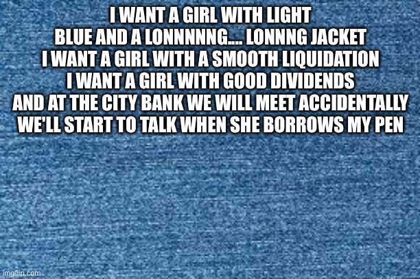 I WANT A GIRL WITH LIGHT BLUE AND A LONNNNNG.... LONNNG JACKET

I WANT A GIRL WITH A SMOOTH LIQUIDATION
I WANT A GIRL WITH GOOD DIVIDENDS
AN | image tagged in blue jeans | made w/ Imgflip meme maker