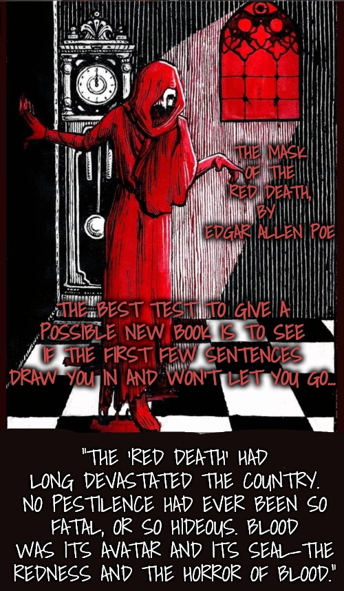 Thanks, dmcc-78, for Pointing to the Next Book I Shall Read! | THE MASK OF THE RED DEATH, BY 
EDGAR ALLEN POE; THE BEST TEST TO GIVE A POSSIBLE NEW BOOK IS TO SEE IF THE FIRST FEW SENTENCES DRAW YOU IN AND WON'T LET YOU GO... "THE 'RED DEATH' HAD LONG DEVASTATED THE COUNTRY.
NO PESTILENCE HAD EVER BEEN SO FATAL, OR SO HIDEOUS. BLOOD WAS ITS AVATAR AND ITS SEAL—THE REDNESS AND THE HORROR OF BLOOD." | image tagged in literature,edgar allan poe | made w/ Imgflip meme maker