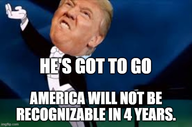 Trump's Got To Go | HE'S GOT TO GO; AMERICA WILL NOT BE RECOGNIZABLE IN 4 YEARS. | image tagged in trump,donald trump,republicans,maga,conservatives | made w/ Imgflip meme maker