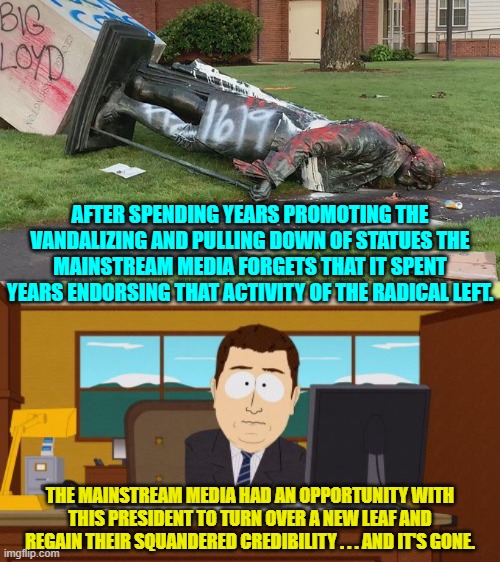 Apparently they really have forgotten. | AFTER SPENDING YEARS PROMOTING THE VANDALIZING AND PULLING DOWN OF STATUES THE MAINSTREAM MEDIA FORGETS THAT IT SPENT YEARS ENDORSING THAT ACTIVITY OF THE RADICAL LEFT. THE MAINSTREAM MEDIA HAD AN OPPORTUNITY WITH THIS PRESIDENT TO TURN OVER A NEW LEAF AND REGAIN THEIR SQUANDERED CREDIBILITY . . . AND IT'S GONE. | image tagged in aaaaand its gone | made w/ Imgflip meme maker