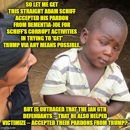 Leftists can't even spell the terms 'hypocrisy' and double-standards'; but they can DO them. | SO LET ME GET THIS STRAIGHT ADAM SCHIFF ACCEPTED HIS PARDON FROM DEMENTIA-JOE FOR SCHIFF'S CORRUPT ACTIVITIES IN TRYING TO 'GET' TRUMP VIA ANY MEANS POSSIBLE. BUT IS OUTRAGED THAT THE JAN 6TH DEFENDANTS -- THAT HE ALSO HELPED VICTIMIZE -- ACCEPTED THEIR PARDONS FROM TRUMP? | image tagged in third world skeptical kid | made w/ Imgflip meme maker