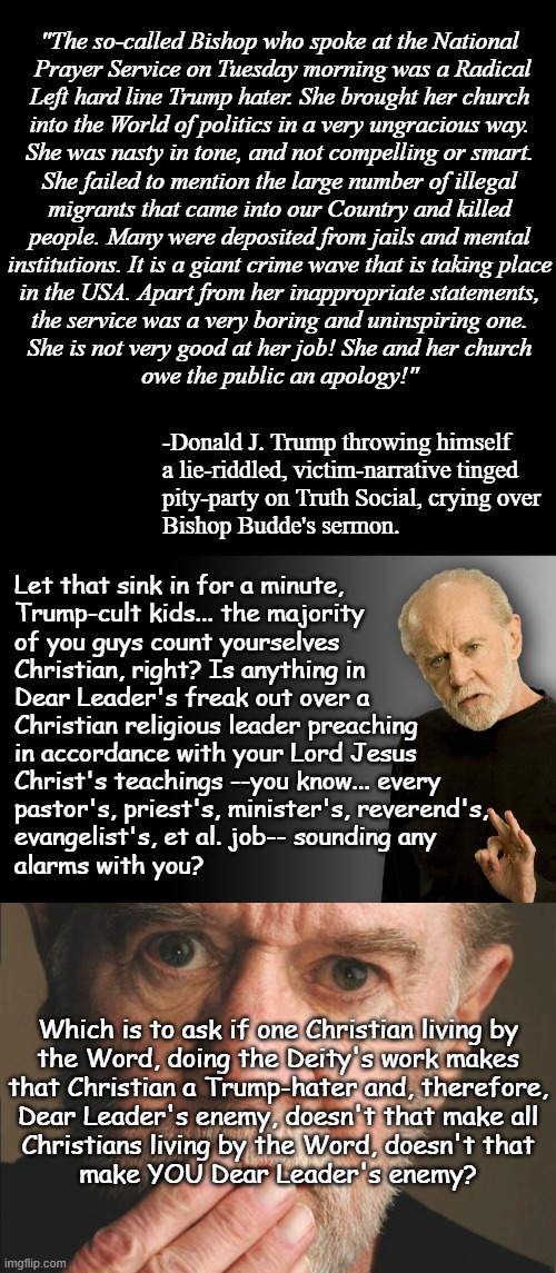 "If the petitions of the Lord's servants rankle thee..." *OR* "Well... you know... unless you're just a poseur..." | "The so-called Bishop who spoke at the National
 Prayer Service on Tuesday morning was a Radical
Left hard line Trump hater. She brought her church
into the World of politics in a very ungracious way.
She was nasty in tone, and not compelling or smart.
She failed to mention the large number of illegal
migrants that came into our Country and killed
people. Many were deposited from jails and mental
institutions. It is a giant crime wave that is taking place
in the USA. Apart from her inappropriate statements,
the service was a very boring and uninspiring one.
She is not very good at her job! She and her church
owe the public an apology!"; -Donald J. Trump throwing himself
a lie-riddled, victim-narrative tinged
pity-party on Truth Social, crying over
Bishop Budde's sermon. Let that sink in for a minute,
Trump-cult kids... the majority
of you guys count yourselves
Christian, right? Is anything in
Dear Leader's freak out over a
Christian religious leader preaching
in accordance with your Lord Jesus
Christ's teachings --you know... every
pastor's, priest's, minister's, reverend's,
evangelist's, et al. job-- sounding any
alarms with you? Which is to ask if one Christian living by
the Word, doing the Deity's work makes
that Christian a Trump-hater and, therefore,
Dear Leader's enemy, doesn't that make all
Christians living by the Word, doesn't that
make YOU Dear Leader's enemy? | image tagged in george carlin,antichrist,donald trump,trump unfit unqualified dangerous,evil toddler | made w/ Imgflip meme maker