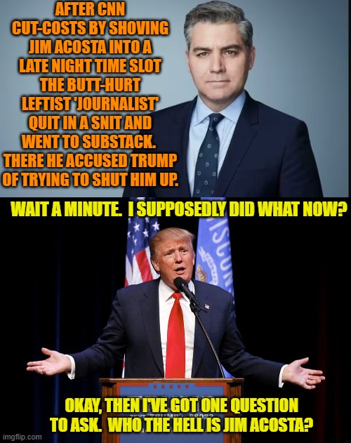 Yeah out of all the fake journalist leftist 'enemies' Trump has, he selected ol' Jim? | AFTER CNN CUT-COSTS BY SHOVING JIM ACOSTA INTO A LATE NIGHT TIME SLOT THE BUTT-HURT LEFTIST 'JOURNALIST' QUIT IN A SNIT AND WENT TO SUBSTACK.  THERE HE ACCUSED TRUMP OF TRYING TO SHUT HIM UP. WAIT A MINUTE.  I SUPPOSEDLY DID WHAT NOW? OKAY, THEN I'VE GOT ONE QUESTION TO ASK.  WHO THE HELL IS JIM ACOSTA? | image tagged in yep | made w/ Imgflip meme maker