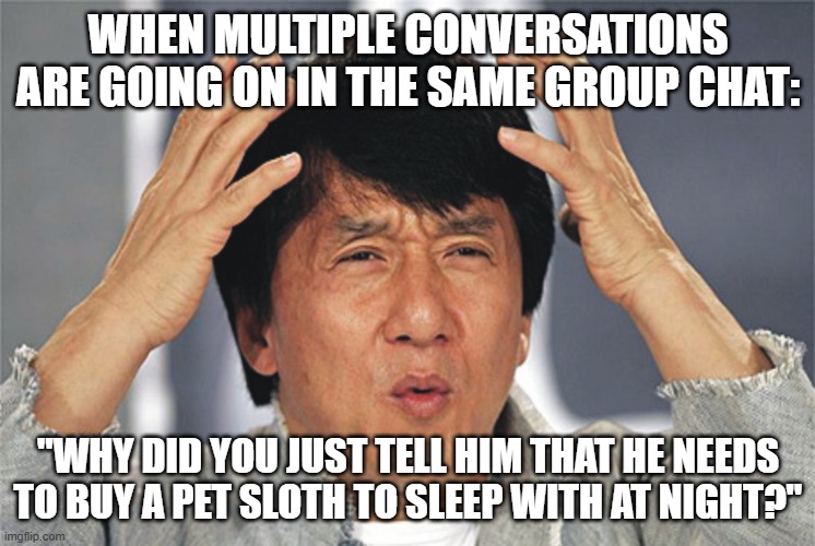 confused guy | WHEN MULTIPLE CONVERSATIONS ARE GOING ON IN THE SAME GROUP CHAT:; "WHY DID YOU JUST TELL HIM THAT HE NEEDS TO BUY A PET SLOTH TO SLEEP WITH AT NIGHT?" | image tagged in funny | made w/ Imgflip meme maker