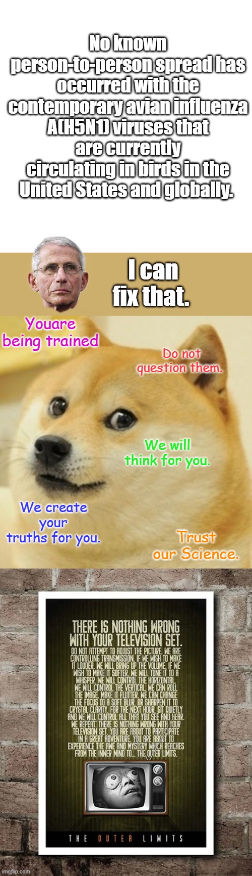 The CDC's website states that . | No known person-to-person spread has occurred with the contemporary avian influenza A(H5N1) viruses that are currently circulating in birds in the United States and globally. I can fix that. Youare being trained; Do not question them. We will think for you. We create your truths for you. Trust our Science. | image tagged in memes,blank transparent square,doge | made w/ Imgflip meme maker