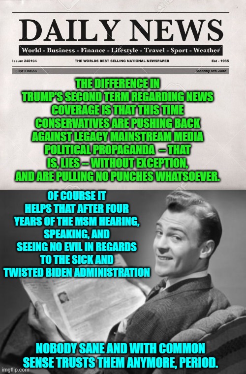 Conservatives beats the MSM simply by telling the blunt truth about . . . everything. | THE DIFFERENCE IN TRUMP'S SECOND TERM REGARDING NEWS COVERAGE IS THAT THIS TIME CONSERVATIVES ARE PUSHING BACK AGAINST LEGACY MAINSTREAM MEDIA POLITICAL PROPAGANDA  -- THAT IS, LIES -- WITHOUT EXCEPTION, AND ARE PULLING NO PUNCHES WHATSOEVER. OF COURSE IT HELPS THAT AFTER FOUR YEARS OF THE MSM HEARING, SPEAKING, AND SEEING NO EVIL IN REGARDS TO THE SICK AND TWISTED BIDEN ADMINISTRATION; NOBODY SANE AND WITH COMMON SENSE TRUSTS THEM ANYMORE, PERIOD. | image tagged in newspaper | made w/ Imgflip meme maker