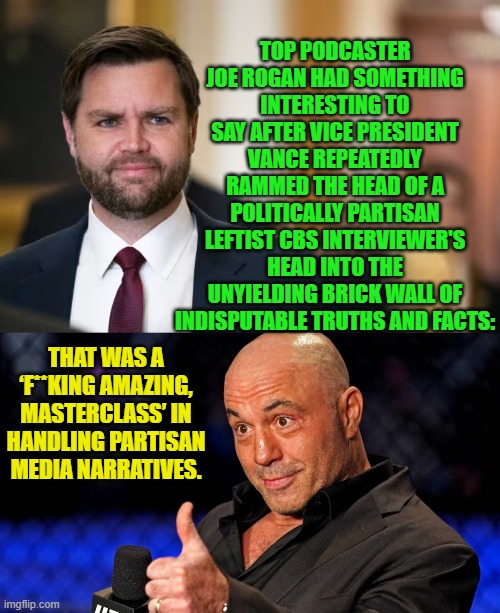 This time the Trump hating leftist controlled Mainstream Media is NOT controlling the narrative. | TOP PODCASTER JOE ROGAN HAD SOMETHING INTERESTING TO SAY AFTER VICE PRESIDENT VANCE REPEATEDLY RAMMED THE HEAD OF A POLITICALLY PARTISAN LEFTIST CBS INTERVIEWER'S HEAD INTO THE UNYIELDING BRICK WALL OF INDISPUTABLE TRUTHS AND FACTS:; THAT WAS A ‘F**KING AMAZING, MASTERCLASS’ IN HANDLING PARTISAN MEDIA NARRATIVES. | image tagged in yep | made w/ Imgflip meme maker