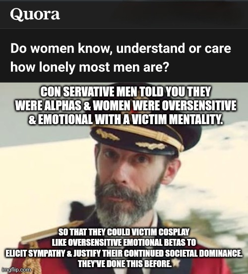 When people realize. | CON SERVATIVE MEN TOLD YOU THEY WERE ALPHAS & WOMEN WERE OVERSENSITIVE & EMOTIONAL WITH A VICTIM MENTALITY. SO THAT THEY COULD VICTIM COSPLAY LIKE OVERSENSITIVE EMOTIONAL BETAS TO ELICIT SYMPATHY & JUSTIFY THEIR CONTINUED SOCIETAL DOMINANCE.
 THEY'VE DONE THIS BEFORE. | image tagged in captain obvious,notice | made w/ Imgflip meme maker