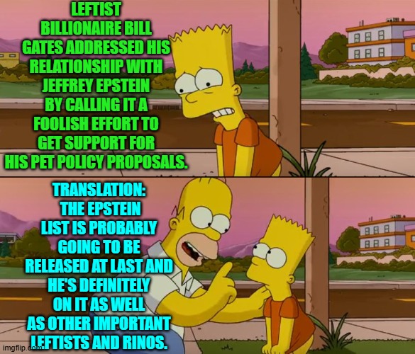 Hoping he will pardon them is WHY so many leftist billionaires are suddenly sucking up to Trump. | LEFTIST BILLIONAIRE BILL GATES ADDRESSED HIS RELATIONSHIP WITH JEFFREY EPSTEIN BY CALLING IT A FOOLISH EFFORT TO GET SUPPORT FOR HIS PET POLICY PROPOSALS. TRANSLATION:  THE EPSTEIN LIST IS PROBABLY GOING TO BE RELEASED AT LAST AND HE'S DEFINITELY ON IT AS WELL AS OTHER IMPORTANT LEFTISTS AND RINOS. | image tagged in simpsons so far | made w/ Imgflip meme maker