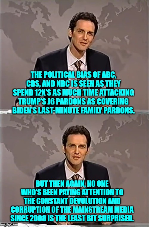 What's interesting is that the political bias is blindingly obvious to any thinking person. | THE POLITICAL BIAS OF ABC, CBS, AND NBC IS SEEN AS THEY SPEND 12X’S AS MUCH TIME ATTACKING TRUMP'S J6 PARDONS AS COVERING BIDEN’S LAST-MINUTE FAMILY PARDONS. BUT THEN AGAIN, NO ONE WHO'S BEEN PAYING ATTENTION TO THE CONSTANT DEVOLUTION AND CORRUPTION OF THE MAINSTREAM MEDIA SINCE 2008 IS THE LEAST BIT SURPRISED. | image tagged in weekend update with norm | made w/ Imgflip meme maker