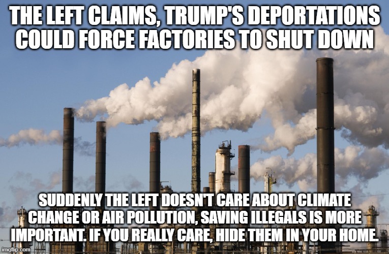 Send Illegals into Democrat homes | THE LEFT CLAIMS, TRUMP'S DEPORTATIONS COULD FORCE FACTORIES TO SHUT DOWN; SUDDENLY THE LEFT DOESN'T CARE ABOUT CLIMATE CHANGE OR AIR POLLUTION, SAVING ILLEGALS IS MORE IMPORTANT. IF YOU REALLY CARE, HIDE THEM IN YOUR HOME. | image tagged in factory,deportation,democrat war on america,illegal immigration,build the wall,maga | made w/ Imgflip meme maker