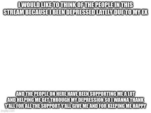 thank y'all note | I WOULD LIKE TO THINK OF THE PEOPLE IN THIS STREAM BECAUSE I BEEN DEPRESSED LATELY DUE TO MY EX; AND THE PEOPLE ON HERE HAVE BEEN SUPPORTING ME A LOT AND HELPING ME GET THROUGH MY DEPRESSION SO I WANNA THANK Y'ALL FOR ALL THE SUPPORT Y'ALL GIVE ME AND FOR KEEPING ME HAPPY | image tagged in thank you | made w/ Imgflip meme maker