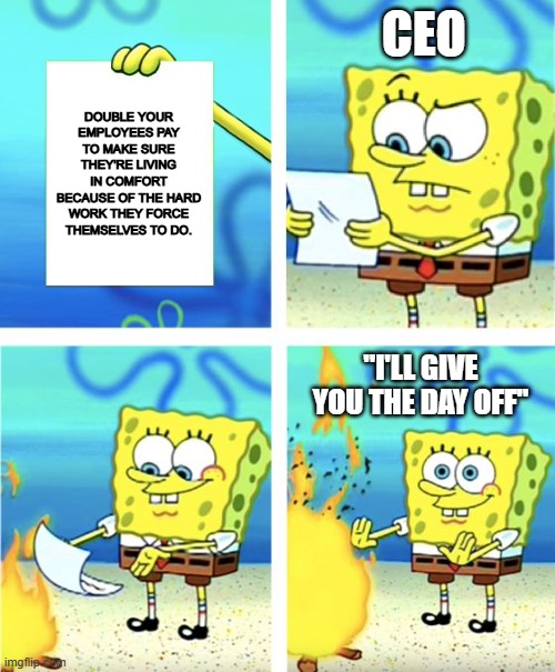 Spongebob Burning Paper | CEO; DOUBLE YOUR EMPLOYEES PAY TO MAKE SURE THEY'RE LIVING IN COMFORT BECAUSE OF THE HARD WORK THEY FORCE THEMSELVES TO DO. "I'LL GIVE YOU THE DAY OFF" | image tagged in spongebob burning paper | made w/ Imgflip meme maker