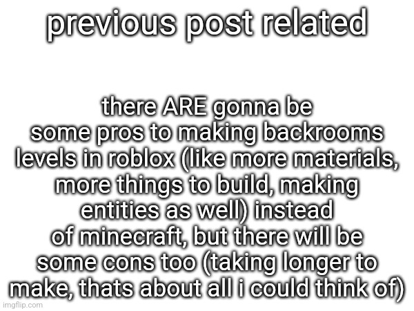 there ARE gonna be some pros to making backrooms levels in roblox (like more materials, more things to build, making entities as well) instead of minecraft, but there will be some cons too (taking longer to make, thats about all i could think of); previous post related | made w/ Imgflip meme maker