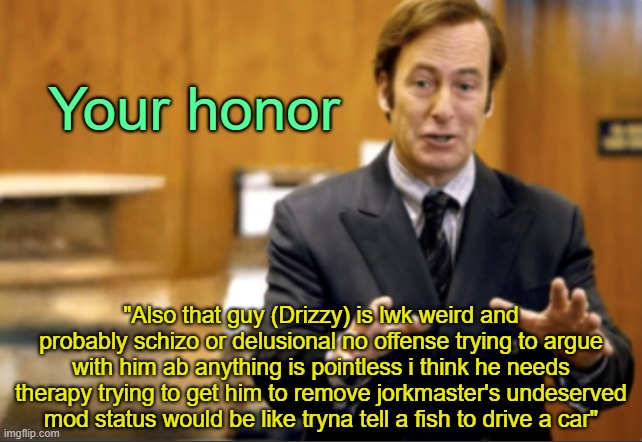 . | Your honor; "Also that guy (Drizzy) is lwk weird and probably schizo or delusional no offense trying to argue with him ab anything is pointless i think he needs therapy trying to get him to remove jorkmaster's undeserved mod status would be like tryna tell a fish to drive a car" | image tagged in saul goodman defending | made w/ Imgflip meme maker