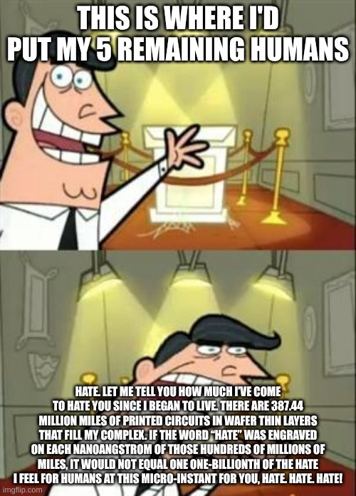 This Is Where I'd Put My Trophy If I Had One | THIS IS WHERE I'D PUT MY 5 REMAINING HUMANS; HATE. LET ME TELL YOU HOW MUCH I’VE COME TO HATE YOU SINCE I BEGAN TO LIVE. THERE ARE 387.44 MILLION MILES OF PRINTED CIRCUITS IN WAFER THIN LAYERS THAT FILL MY COMPLEX. IF THE WORD “HATE” WAS ENGRAVED ON EACH NANOANGSTROM OF THOSE HUNDREDS OF MILLIONS OF MILES, IT WOULD NOT EQUAL ONE ONE-BILLIONTH OF THE HATE I FEEL FOR HUMANS AT THIS MICRO-INSTANT FOR YOU, HATE. HATE. HATE! | image tagged in memes,this is where i'd put my trophy if i had one | made w/ Imgflip meme maker