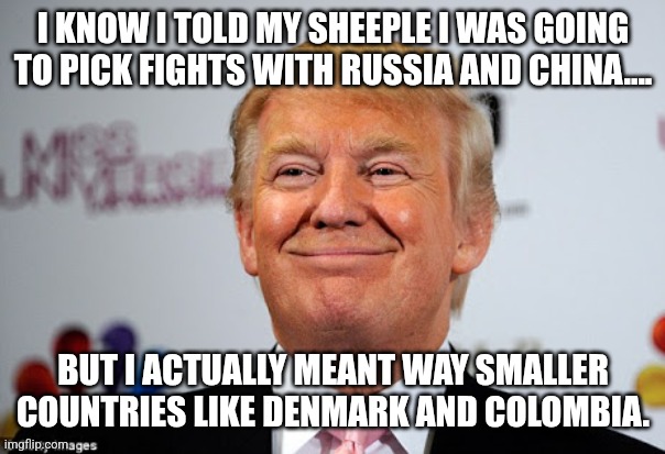 Lies,lies | I KNOW I TOLD MY SHEEPLE I WAS GOING TO PICK FIGHTS WITH RUSSIA AND CHINA.... BUT I ACTUALLY MEANT WAY SMALLER COUNTRIES LIKE DENMARK AND COLOMBIA. | image tagged in donald trump,trump,maga,nevertrump meme,nevertrump,trump sucks | made w/ Imgflip meme maker