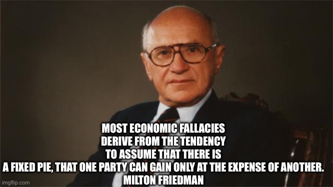 Milton Friedman, Libertarian Party | MOST ECONOMIC FALLACIES DERIVE FROM THE TENDENCY TO ASSUME THAT THERE IS A FIXED PIE, THAT ONE PARTY CAN GAIN ONLY AT THE EXPENSE OF ANOTHER.

MILTON FRIEDMAN | image tagged in milton friedman libertarian party | made w/ Imgflip meme maker