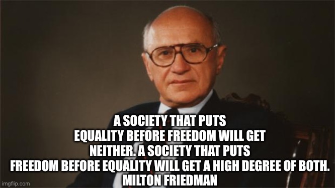 Milton Friedman, Libertarian Party | A SOCIETY THAT PUTS EQUALITY BEFORE FREEDOM WILL GET NEITHER. A SOCIETY THAT PUTS FREEDOM BEFORE EQUALITY WILL GET A HIGH DEGREE OF BOTH.
MILTON FRIEDMAN | image tagged in milton friedman libertarian party | made w/ Imgflip meme maker