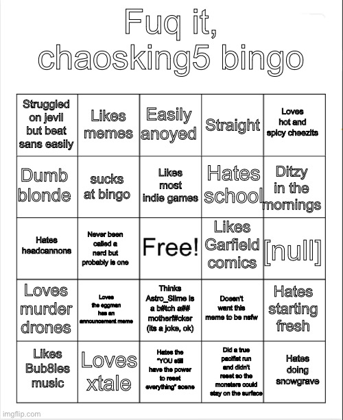 Blank Bingo | Fuq it, chaosking5 bingo; Easily anoyed; Likes memes; Loves hot and spicy cheezits; Struggled on jevil but beat sans easily; Straight; Likes most indie games; Hates school; Dumb blonde; Ditzy in the mornings; sucks at bingo; Likes Garfield comics; Hates headcannons; [null]; Never been called a nerd but probably is one; Loves murder drones; Loves the eggman has an announcement meme; Hates starting fresh; Doesn't want this meme to be nsfw; Thinks Astro_Slime is a b#tch a## motherf#cker (its a joke, ok); Loves xtale; Did a true pacifist run and didn't reset so the monsters could stay on the surface; Hates doing snowgrave; Likes Bub8les music; Hates the “YOU still have the power to reset everything” scene | image tagged in blank bingo | made w/ Imgflip meme maker