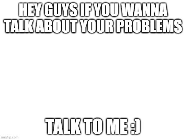 I'm Here... Always | HEY GUYS IF YOU WANNA TALK ABOUT YOUR PROBLEMS; TALK TO ME :) | image tagged in help,friends | made w/ Imgflip meme maker