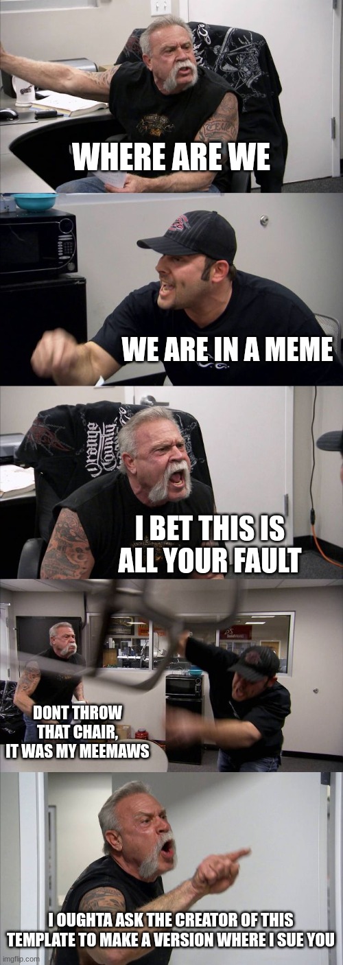 ok | WHERE ARE WE; WE ARE IN A MEME; I BET THIS IS ALL YOUR FAULT; DONT THROW THAT CHAIR, IT WAS MY MEEMAWS; I OUGHTA ASK THE CREATOR OF THIS TEMPLATE TO MAKE A VERSION WHERE I SUE YOU | image tagged in memes,american chopper argument | made w/ Imgflip meme maker