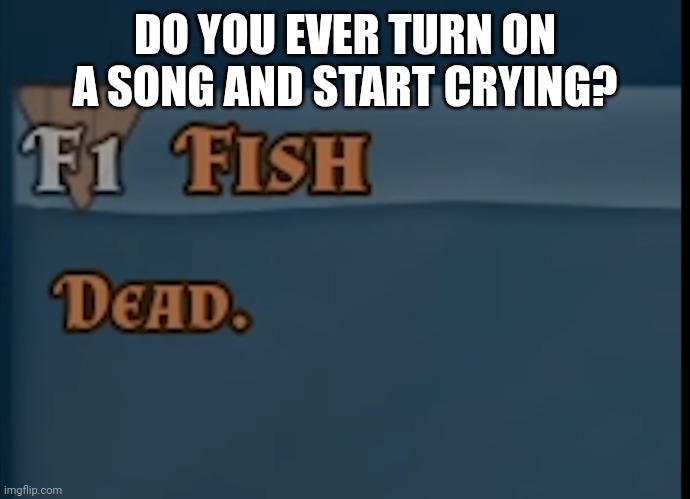 Fish: Dead | DO YOU EVER TURN ON A SONG AND START CRYING? | image tagged in fish dead | made w/ Imgflip meme maker