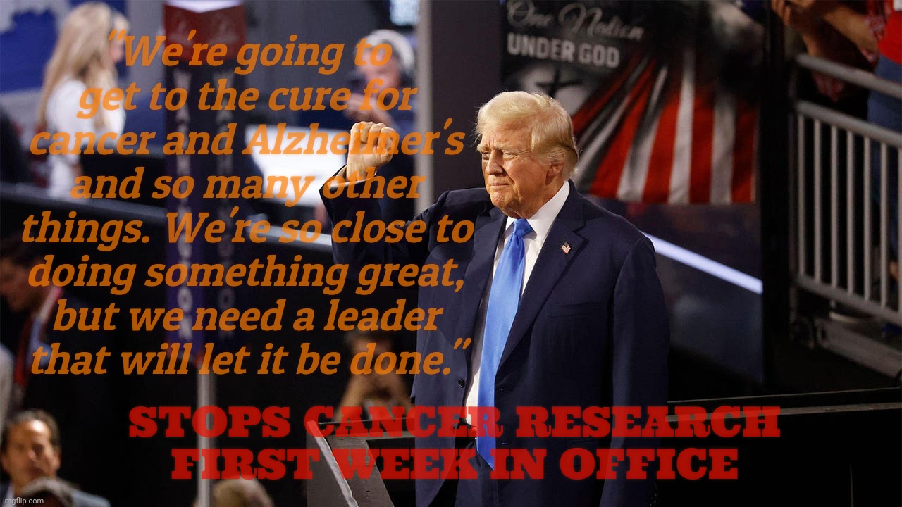 The cure for cancer is a mere campaign promise away... For every candidate since Nixon | "We're going to get to the cure for cancer and Alzheimer's and so many other things. We're so close to doing something great, but we need a leader that will let it be done."; STOPS CANCER RESEARCH FIRST WEEK IN OFFICE | image tagged in trump,cancer cure,campaign promises designed never to be kept,he cut cancer  research funding instead | made w/ Imgflip meme maker