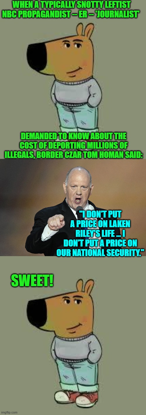 Newsflash leftists . . . it costs money to fix what your party repeatedly and deliberately crapped all over. | WHEN A TYPICALLY SNOTTY LEFTIST NBC PROPAGANDIST -- ER -- 'JOURNALIST'; DEMANDED TO KNOW ABOUT THE COST OF DEPORTING MILLIONS OF ILLEGALS, BORDER CZAR TOM HOMAN SAID:; "I DON'T PUT A PRICE ON LAKEN RILEY'S LIFE ... I DON'T PUT A PRICE ON OUR NATIONAL SECURITY."; SWEET! | image tagged in yep | made w/ Imgflip meme maker