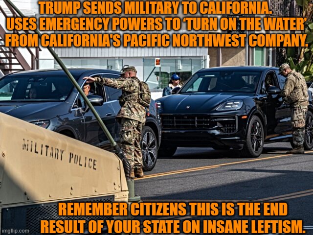 One wonder if this is enough to finally make southern California citizens THINK. | TRUMP SENDS MILITARY TO CALIFORNIA.  USES EMERGENCY POWERS TO ‘TURN ON THE WATER’ FROM CALIFORNIA'S PACIFIC NORTHWEST COMPANY. REMEMBER CITIZENS THIS IS THE END RESULT OF YOUR STATE ON INSANE LEFTISM. | image tagged in yep | made w/ Imgflip meme maker