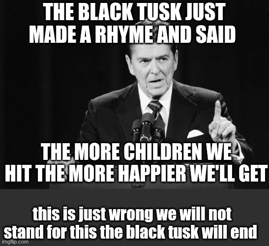 ronald reagan | THE BLACK TUSK JUST MADE A RHYME AND SAID; THE MORE CHILDREN WE HIT THE MORE HAPPIER WE'LL GET; this is just wrong we will not stand for this the black tusk will end | image tagged in ronald reagan | made w/ Imgflip meme maker