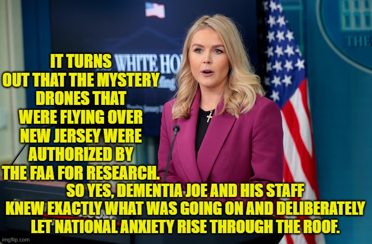 Why Joe's handlers WANTED people to be anxious, is the mystery. | IT TURNS OUT THAT THE MYSTERY DRONES THAT WERE FLYING OVER NEW JERSEY WERE AUTHORIZED BY THE FAA FOR RESEARCH. SO YES, DEMENTIA JOE AND HIS STAFF KNEW EXACTLY WHAT WAS GOING ON AND DELIBERATELY LET NATIONAL ANXIETY RISE THROUGH THE ROOF. | image tagged in yep | made w/ Imgflip meme maker