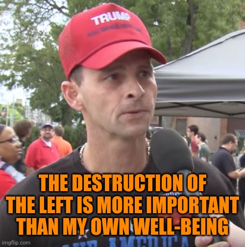 Trump supporter | THE DESTRUCTION OF THE LEFT IS MORE IMPORTANT THAN MY OWN WELL-BEING | image tagged in trump supporter | made w/ Imgflip meme maker