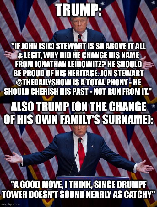 TRUMP: "IF JOHN [SIC] STEWART IS SO ABOVE IT ALL
& LEGIT, WHY DID HE CHANGE HIS NAME
FROM JONATHAN LEIBOWITZ? HE SHOULD
BE PROUD OF HIS HERI | image tagged in donald trump | made w/ Imgflip meme maker