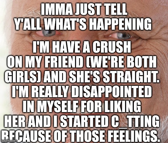 . | IMMA JUST TELL Y'ALL WHAT'S HAPPENING; I'M HAVE A CRUSH ON MY FRIEND (WE'RE BOTH GIRLS) AND SHE'S STRAIGHT. I'M REALLY DISAPPOINTED IN MYSELF FOR LIKING HER AND I STARTED C_TTING BECAUSE OF THOSE FEELINGS. | image tagged in hide the pain harold,sad,cutting,crush | made w/ Imgflip meme maker