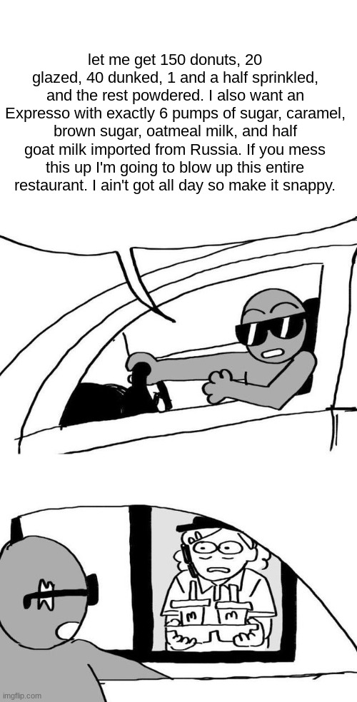 Tumblr Drive Through Meme | let me get 150 donuts, 20 glazed, 40 dunked, 1 and a half sprinkled, and the rest powdered. I also want an Expresso with exactly 6 pumps of sugar, caramel, brown sugar, oatmeal milk, and half goat milk imported from Russia. If you mess this up I'm going to blow up this entire restaurant. I ain't got all day so make it snappy. | image tagged in tumblr drive through meme | made w/ Imgflip meme maker