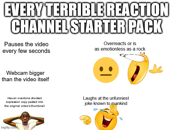 Terrible reaction channel starter pack | EVERY TERRIBLE REACTION CHANNEL STARTER PACK; Pauses the video every few seconds; Overreacts or is as emotionless as a rock; Webcam bigger than the video itself; Laughs at the unfunniest joke known to mankind; Has an overdone shocked expression copy pasted into the original video's thumbnail | image tagged in starter pack,reaction,youtube | made w/ Imgflip meme maker