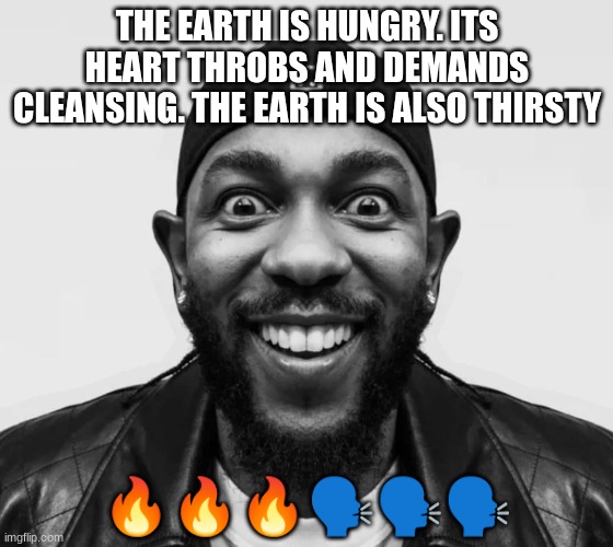 kdot jumpscare | THE EARTH IS HUNGRY. ITS HEART THROBS AND DEMANDS CLEANSING. THE EARTH IS ALSO THIRSTY; 🔥🔥🔥🗣🗣🗣 | image tagged in kdot jumpscare | made w/ Imgflip meme maker