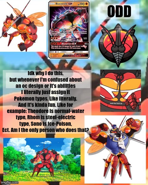 Anyone else do this? | Idk why I do this, but whenever I'm confused about an oc design or it's abilities I literally just assign it Pokemon types. Like literally. And it's kinda fun. Like for example: Theodore is normal-water type, Rhom is steel-electric type, Sono is Ice-Poison, Ect. Am I the only person who does that? | image tagged in art | made w/ Imgflip meme maker