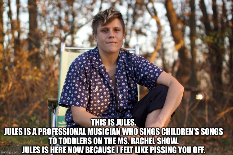 Easy as Ringing the Dinner Bell | THIS IS JULES.

JULES IS A PROFESSIONAL MUSICIAN WHO SINGS CHILDREN’S SONGS TO TODDLERS ON THE MS. RACHEL SHOW.

JULES IS HERE NOW BECAUSE I FELT LIKE PISSING YOU OFF. | image tagged in transgender | made w/ Imgflip meme maker