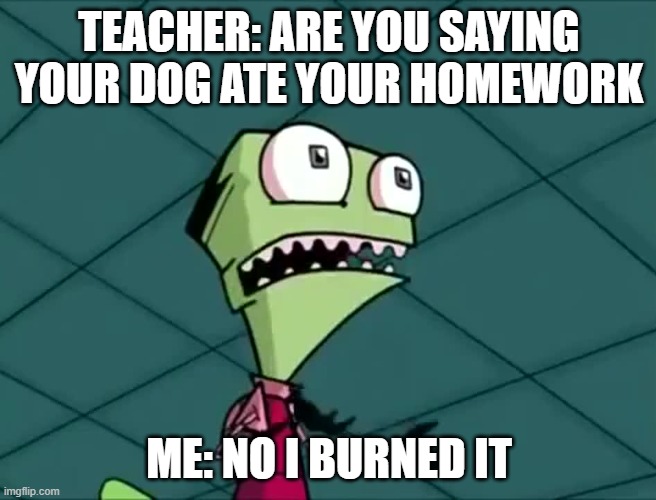 no more homework | TEACHER: ARE YOU SAYING YOUR DOG ATE YOUR HOMEWORK; ME: NO I BURNED IT | image tagged in mighty need | made w/ Imgflip meme maker