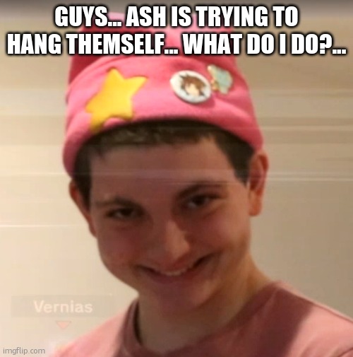 -Sarah | GUYS... ASH IS TRYING TO HANG THEMSELF... WHAT DO I DO?... | image tagged in vernias face | made w/ Imgflip meme maker