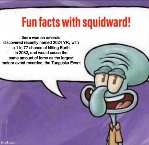 basically if it explodes near any urban area we're cooked | there was an asteroid discovered recently named 2024 YR₄ with a 1 in 77 chance of hitting Earth in 2032, and would cause the same amount of force as the largest meteor event recorded, the Tunguska Event | image tagged in fun facts with squidward | made w/ Imgflip meme maker