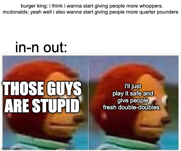 the burger industry today | burger king: i think i wanna start giving people more whoppers.
mcdonalds: yeah well i also wanna start giving people more quarter pounders; in-n out:; i'll just play it safe and give people fresh double-doubles. THOSE GUYS ARE STUPID | image tagged in memes,monkey puppet | made w/ Imgflip meme maker